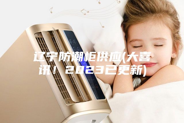 遼寧防潮柜供應(yīng)(大喜訊！2023已更新)