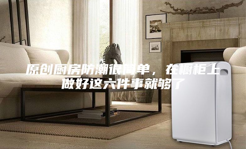 原創廚房防潮很簡單，在櫥柜上做好這六件事就夠了