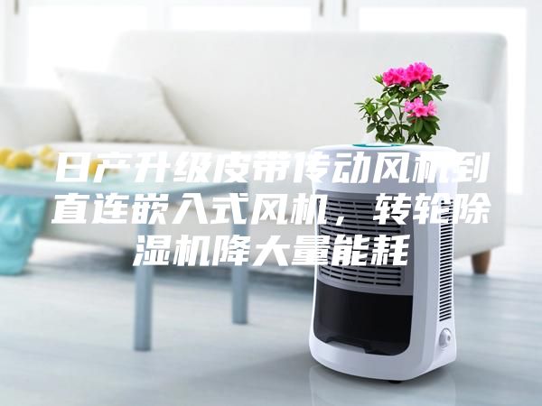 日產(chǎn)升級皮帶傳動風機到直連嵌入式風機，轉輪除濕機降大量能耗