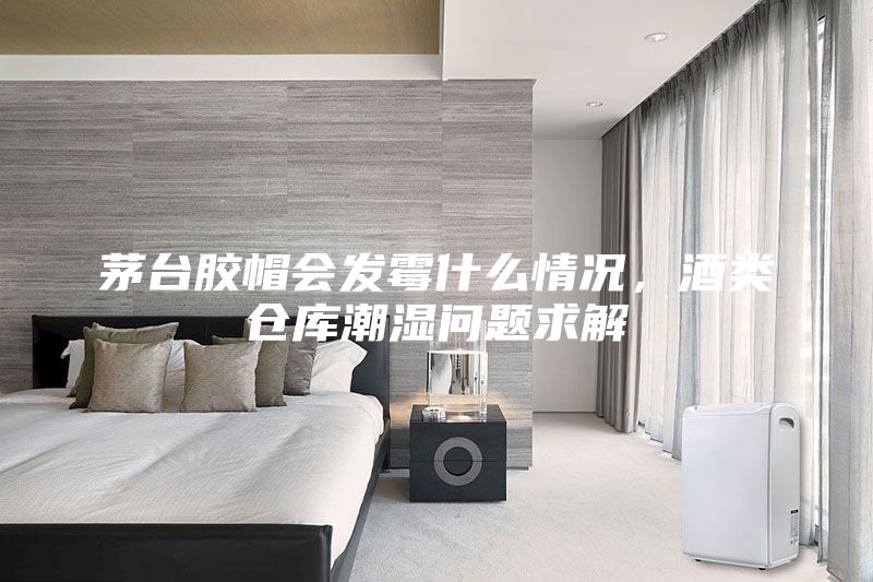 茅臺膠帽會發霉什么情況，酒類倉庫潮濕問題求解